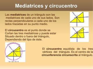 Mediatrices y circucentro Las  mediatrices  de un triángulo son las mediatrices de cada uno de sus lados. Son rectas perpendiculares a cada uno de los lados trazadas en su punto medio. El  circucentro  es el punto donde se Cortan las tres mediatrices y puede estar Situado dentro o fuera del triángulo, Dependiendo del tipo de éste. El  circucentro   equidista  de  los  tres vértices  del  triángulo. Es el centro de la circunferencia circunscrita  al triángulo. 