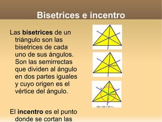 Bisetrices e incentro Las  bisetrices  de un triángulo son las bisetrices de cada uno de sus ángulos. Son las semirrectas que dividen al ángulo en dos partes iguales y cuyo origen es el vértice del ángulo. El  incentro  es el punto donde se cortan las tres bisetrices del triángulo y está siempre situado en el interior del triángulo. El  incentro  equidista de los tres lados del triángulo. Es el centro de la  circunferencia   inscrita  al triángulo. 