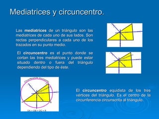 Mediatrices y circuncentro.

 Las mediatrices de un triángulo son las
 mediatrices de cada uno de sus lados. Son
 rectas perpendiculares a cada uno de los
 trazados en su punto medio.

  El circuncentro es el punto donde se
  cortan las tres mediatrices y puede estar
  situado dentro o fuera del triángulo
  dependiendo del tipo de éste.




                                 El circuncentro equidista de los tres
                                 vértices del triángulo. Es el centro de la
                                 circunferencia circunscrita al triángulo.
 