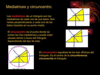Mediatrices y circuncentro.

Las mediatrices de un triángulo son las
mediatrices de cada uno de sus lados. Son
rectas perpendiculares a cada uno de los
lados trazados en su punto medio.

El circuncentro es el punto donde se
cortan las tres mediatrices y puede estar
situado dentro o fuera del triángulo
dependiendo del tipo de esta.



                            El circuncentro equidista de los tres vértices del
                            triángulo. Es el centro de la circunferencia
                            circunscrita al triángulo.
 