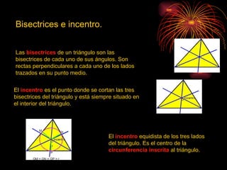 Bisectrices e incentro.


Las bisectrices de un triángulo son las
bisectrices de cada uno de sus ángulos. Son
rectas perpendiculares a cada uno de los lados
trazados en su punto medio.


El incentro es el punto donde se cortan las tres
bisectrices del triángulo y está siempre situado en
el interior del triángulo.




                                      El incentro equidista de los tres lados
                                      del triángulo. Es el centro de la
                                      circunferencia inscrita al triángulo.
 
