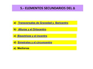 5.- ELEMENTOS SECUNDARIOS DEL Δ
a) Transversales de Gravedad y Baricentro
b) Alturas y el Ortocentro
c) Bisectrices y el incentro
d) Simetrales y el circuncentro
e) Medianas