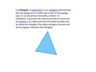 Un triángulo, en geometría, es un polígono determinado
por tres rectas que se cortan dos a dos en tres puntos
(que no se encuentran alineados, es decir: no
colineales). Los puntos de intersección de las rectas son
los vértices y los segmentos de recta determinados son
los lados del triángulo. Dos lados contiguos forman uno
de los ángulos interiores del triángulo.
 