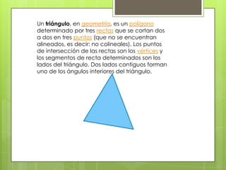 Un triángulo, en geometría, es un polígono
determinado por tres rectas que se cortan dos
a dos en tres puntos (que no se encuentran
alineados, es decir: no colineales). Los puntos
de intersección de las rectas son los vértices y
los segmentos de recta determinados son los
lados del triángulo. Dos lados contiguos forman
uno de los ángulos interiores del triángulo.
 