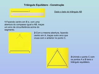 Triângulo Equilátero - Construção Dado o lado do triângulo AB 1 -Fazendo centro em B e, com uma abertura do compasso igual a AB, traças um arco de circunferência acima do segmento. 2 -Com a mesma abertura, fazendo centro em A, traças outro arco que cruza com o anterior no ponto C. 3- Unindo o ponto C com os pontos A e B tens o triângulo equilátero. 