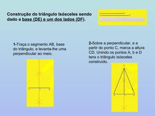 Construção do triângulo Isósceles sendo dado a  base (DE) e um dos lados (DF ). 1- Traça o segmento AB, base do triângulo, e levanta-lhe uma perpendicular ao meio. 2- Sobre a perpendicular, e a partir do ponto C, marca a altura CD. Unindo os pontos A, b e D tens o triângulo isósceles construído. 