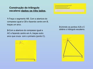 Construção do triângulo escaleno  dados os três lados . 1- Traça o segmento AB. Com a abertura do compasso igual a CB e fazendo centro em B, traças um arco. 2- Com a abertura do compasso igual a AC e fazendo centro em A, traças outro arco que cruza  com o primeiro (ponto C). 3- Unindo os pontos A,B e C obténs o triângulo escaleno. 