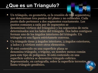 ¿Que es un Triangulo?
 Un triángulo, en geometría, es la reunión de tres segmentos
que determinan tres puntos del plano y no colineales. Cada
punto dado pertenece a dos segmentos exactamente. Los
puntos comunes a cada par de segmentos se
denominan vértices del triángulo2 y los segmentos de recta
determinados son los lados del triángulo. Dos lados contiguos
forman uno de los ángulos interiores del triángulo. Un
triángulo es una figura estrictamete convexa.
 Un triángulo tiene 3 ángulos interiores, 3 ángulos exteriores,
3 lados y 3 vértices entre otros elementos.
 Si está contenido en una superficie plana se
denomina triángulo, o trígono, un nombre menos común
para este tipo de polígonos. Si está contenido en una
superficie esférica se denomina triángulo esférico.
Representado, en cartografía, sobre la superficie terrestre, se
llama triángulo geodésico.
 