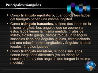 Principales triangulos
 Como triángulo equilátero, cuando los tres lados
del triángulo tienen una misma longitud.
 Como triángulo isósceles, si tiene dos lados de la
misma longitud. Los ángulos que se oponen a
estos lados tienen la misma medida. (Tales de
Mileto, filósofo griego, demostró que un triángulo
isósceles tiene dos ángulos iguales, estableciendo
así una relación entre longitudes y ángulos; a lados
iguales, ángulos iguales).
 Como triángulo escaleno, si todos sus lados
tienen longitudes diferentes (en un triángulo
escaleno no hay dos ángulos que tengan la misma
medida).
 