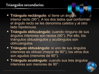 Triangulos secundarios
 Triángulo rectángulo: si tiene un ángulo
interior recto (90°). A los dos lados que conforman
el ángulo recto se les denomina catetos y al otro
lado hipotenusa.
 Triángulo oblicuángulo: cuando ninguno de sus
ángulos interiores son rectos (90°). Por ello, los
triángulos obtusángulos y acutángulos son
oblicuángulos.
 Triángulo obtusángulo: si uno de sus ángulos
interiores es obtuso (mayor de 90°); los otros dos
son agudos (menores de 90°).
 Triángulo acutángulo: cuando sus tres ángulos
interiores son menores de 90°.
 