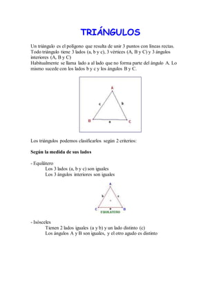 TRIÁNGULOS 
Un triángulo es el polígono que resulta de unir 3 puntos con líneas rectas. 
Todo triángulo tiene 3 lados (a, b y c), 3 vértices (A, B y C) y 3 ángulos 
interiores (A, B y C) 
Habitualmente se llama lado a al lado que no forma parte del ángulo A. Lo 
mismo sucede con los lados b y c y los ángulos B y C. 
Los triángulos podemos clasificarlos según 2 criterios: 
Según la medida de sus lados 
- Equilátero 
Los 3 lados (a, b y c) son iguales 
Los 3 ángulos interiores son iguales 
- Isósceles 
Tienen 2 lados iguales (a y b) y un lado distinto (c) 
Los ángulos A y B son iguales, y el otro agudo es distinto 
 