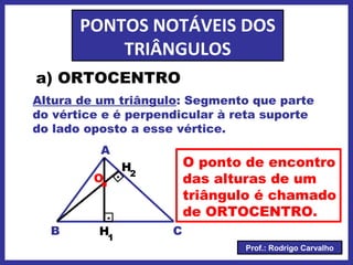 Prof.: Rodrigo Carvalho
PONTOS NOTÁVEIS DOS
TRIÂNGULOS
a) ORTOCENTRO
Altura de um triângulo: Segmento que parte
do vértice e é perpendicular à reta suporte
do lado oposto a esse vértice.
CB
A
.
.
.O
O ponto de encontro
das alturas de um
triângulo é chamado
de ORTOCENTRO.
H1
H2
 