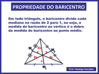 Prof.: Rodrigo Carvalho
PROPRIEDADE DO BARICENTRO
Em todo triângulo, o baricentro divide cada
mediana na razão de 2 para 1, ou seja, a
medida do baricentro ao vértice é o dobro
da medida do baricentro ao ponto médio.
M1
M2
M3
.
x
2x
y
2y
z
2z
 