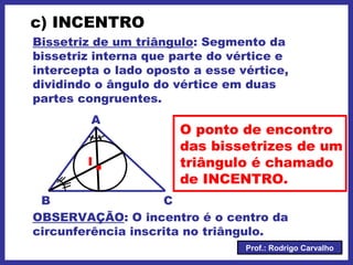 Prof.: Rodrigo Carvalho
c) INCENTRO
Bissetriz de um triângulo: Segmento da
bissetriz interna que parte do vértice e
intercepta o lado oposto a esse vértice,
dividindo o ângulo do vértice em duas
partes congruentes.
A
CB
.I
O ponto de encontro
das bissetrizes de um
triângulo é chamado
de INCENTRO.
OBSERVAÇÃO: O incentro é o centro da
circunferência inscrita no triângulo.
 
