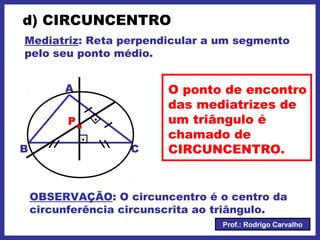 Prof.: Rodrigo Carvalho
d) CIRCUNCENTRO
Mediatriz: Reta perpendicular a um segmento
pelo seu ponto médio.
A
CB
.
.
.P
O ponto de encontro
das mediatrizes de
um triângulo é
chamado de
CIRCUNCENTRO.
OBSERVAÇÃO: O circuncentro é o centro da
circunferência circunscrita ao triângulo.
 