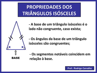 Prof.: Rodrigo Carvalho
PROPRIEDADES DOS
TRIÂNGULOS ISÓSCELES
- A base de um triângulo isósceles é o
lado não congruente, caso exista;
BASE
- Os ângulos da base de um triângulo
isósceles são congruentes;
xx
- Os segmentos notáveis coincidem em
relação à base.
 