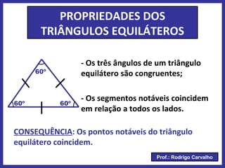 Prof.: Rodrigo Carvalho
PROPRIEDADES DOS
TRIÂNGULOS EQUILÁTEROS
- Os três ângulos de um triângulo
equilátero são congruentes;
60º
60º
60º
- Os segmentos notáveis coincidem
em relação a todos os lados.
CONSEQUÊNCIA: Os pontos notáveis do triângulo
equilátero coincidem.
 