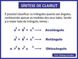 Prof.: Rodrigo Carvalho
SÍNTESE DE CLAIRUT
É possível classificar os triângulos quanto aos ângulos,
conhecendo apenas as medidas dos seus lados. Sendo
a o maior lado do triângulo, temos :
a < b + c
a = b + c
a > b + c
2 2 2
2 2 2
2 2 2
Acutângulo
Retângulo
Obtusângulo
 