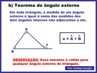 Prof.: Rodrigo Carvalho
b) Teorema do ângulo externo
Em todo triângulo, a medida de um ângulo
externo é igual à soma das medidas dos
dois ângulos internos não adjacentes a ele.
A
B
x
x = A + B
OBSERVAÇÃO: Esse teorema é válido para
qualquer ângulo externo do triângulo.
 