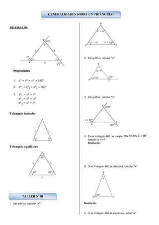 TRIÁNGULOS
Propiedades
1. ° + ° + ° = 180°
2. e°1
+ e°2
+ e°3
= 360°
3. e°1
= ° + °
e°2
= ° + °
e°3
= ° + °
Triángulo isósceles
Triángulo equilátero
1. Del gráfico, calcular “x°”.
2. Del gráfico, calcular “x”.
3. Del gráfico, calcular "x".
4. En un triángulo ABC, se cumple: ,
calcular la .
Resolución:
5. Si el triángulo ABC es isósceles, calcular "x".
Resolución:
6. Si el triángulo ABC es equilátero, hallar “x”
A
B
C
a



b
c
e°1
e°2
e°3
L L
 
L
60°
L
L
60° 60°
B
X° + 20°
A
X° + 30° X° + 70°
C
A
B
x+10°
C
125°
2x-5°
A
B
C
x + 60°
100°
120°
m A=2m C = 80°
Bm
A C
B
x
92°
GENERALIDADES SOBRE UN TRIÁNGULO
TALLER Nº 01
 