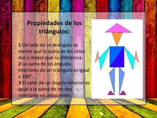 Propiedades de los
triángulos:
1 Un lado de un triángulo es
menor que la suma de los otros
dos y mayor que su diferencia.
2 La suma de los ángulos
interiores de un triángulo es igual
a 180°.
3 El valor de un ángulo exterior es
igual a la suma de los dos
interiores no adyacentes.
 
