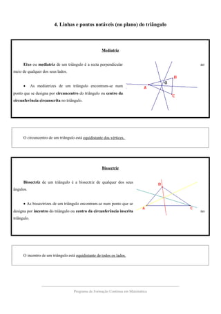 4. Linhas e pontos notáveis (no plano) do triângulo
Mediatriz
Eixo ou mediatriz de um triângulo é a recta perpendicular ao
meio de qualquer dos seus lados.
• As mediatrizes de um triângulo encontram-se num
ponto que se designa por circuncentro do triângulo ou centro da
circunferência circunscrita no triângulo.
O circuncentro de um triângulo está equidistante dos vértices.
Bissectriz
Bissectriz de um triângulo é a bissectriz de qualquer dos seus
ângulos.
• As bissectrizes de um triângulo encontram-se num ponto que se
designa por incentro do triângulo ou centro da circunferência inscrita no
triângulo.
O incentro de um triângulo está equidistante de todos os lados.
Programa de Formação Contínua em Matemática
 