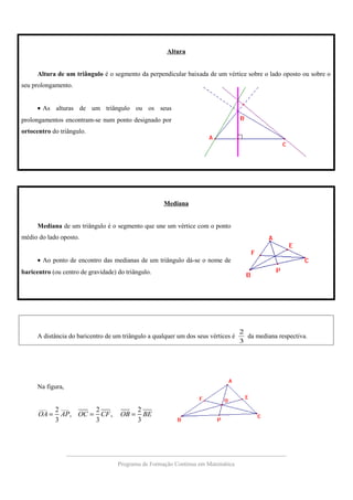 Altura
Altura de um triângulo é o segmento da perpendicular baixada de um vértice sobre o lado oposto ou sobre o
seu prolongamento.
• As alturas de um triângulo ou os seus
prolongamentos encontram-se num ponto designado por
ortocentro do triângulo.
Mediana
Mediana de um triângulo é o segmento que une um vértice com o ponto
médio do lado oposto.
• Ao ponto de encontro das medianas de um triângulo dá-se o nome de
baricentro (ou centro de gravidade) do triângulo.
A distância do baricentro de um triângulo a qualquer um dos seus vértices é
3
2
da mediana respectiva.
Na figura,
____ ____
2 2 2
, ,
3 3 3
OA AP OC CF OB BE= = =
Programa de Formação Contínua em Matemática
 