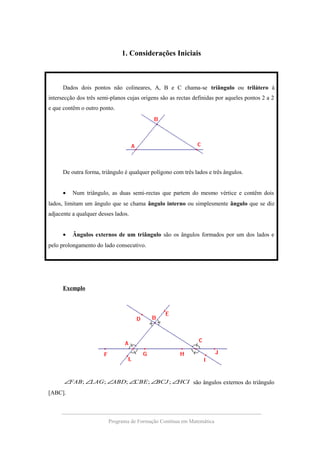 1. Considerações Iniciais
Dados dois pontos não colineares, A, B e C chama-se triângulo ou trilátero à
intersecção dos três semi-planos cujas origens são as rectas definidas por aqueles pontos 2 a 2
e que contêm o outro ponto.
De outra forma, triângulo é qualquer polígono com três lados e três ângulos.
• Num triângulo, as duas semi-rectas que partem do mesmo vértice e contêm dois
lados, limitam um ângulo que se chama ângulo interno ou simplesmente ângulo que se diz
adjacente a qualquer desses lados.
• Ângulos externos de um triângulo são os ângulos formados por um dos lados e
pelo prolongamento do lado consecutivo.
Exemplo
HCIBCJCBEABDLAGFAB ∠∠∠∠∠∠ ;;;;; são ângulos externos do triângulo
[ABC].
Programa de Formação Contínua em Matemática
 