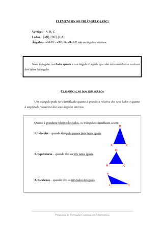 ELEMENTOS DO TRIÂNGULO [ABC]
Vértices – A, B, C.
Lados – [AB], [BC], [CA].
Ângulos - CABABC ∠∠∠ BCA,, são os ângulos internos
Num triângulo, um lado oposto a um ângulo é aquele que não está contido em nenhum
dos lados do ângulo.
CLASSIFICAÇÃO DOS TRIÂNGULOS
Um triângulo pode ser classificado quanto à grandeza relativa dos seus lados e quanto
à amplitude / natureza dos seus ângulos internos.
Quanto à grandeza relativa dos lados, os triângulos classificam-se em:
1. Isósceles – quando têm pelo menos dois lados iguais.
2. Equiláteros – quando têm os três lados iguais.
3. Escalenos – quando têm os três lados desiguais.
Programa de Formação Contínua em Matemática
 