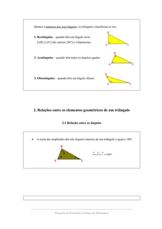 Quanto à natureza dos seus ângulos, os triângulos classificam-se em :
1. Rectângulos – quando têm um ângulo recto.
[AB] e [AC] são catetos; [BC] é a hipotenusa.
2. Acutângulos – quando têm todos os ângulos agudos
3. Obtusângulos – quando têm um ângulo obtuso.
2. Relações entre os elementos geométricos de um triângulo
2.1 Relação entre os ângulos
• A soma das amplitudes dos três ângulos internos de um triângulo é igual a 180º.
º180=++
∧∧∧
cba
Programa de Formação Contínua em Matemática
 