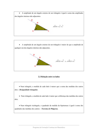 • A amplitude de um ângulo externo de um triângulo é igual à soma das amplitudes
dos ângulos internos não adjacentes.
∧∧∧
+= caDBA
• A amplitude de um ângulo externo de um triângulo é maior do que a amplitude de
qualquer um dos ângulos internos não adjacentes.
∧∧∧∧
>∧> cDBAaDBA
2.2 Relação entre os lados
• Num triângulo, a medida de cada lado é menor que a soma das medidas dos outros
dois – Desigualdade triangular.
• Num triângulo, a medida de cada lado é maior que a diferença das medidas dos outros
dois.
• Num triângulo rectângulo, o quadrado da medida da hipotenusa é igual à soma dos
quadrados das medidas dos catetos – Teorema de Pitágoras.
Programa de Formação Contínua em Matemática
 