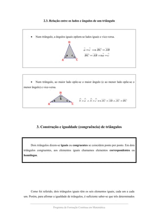 2.3. Relação entre os lados e ângulos de um triângulo
• Num triângulo, a ângulos iguais opõem-se lados iguais e vice-versa.
∧∧
∧∧
=⇒=
=⇒=
caABBC
ABBCca
• Num triângulo, ao maior lado opõe-se o maior ângulo (e ao menor lado opõe-se o
menor ângulo) e vice-versa.
BCACABACcbab >∧>⇔>∧>
∧∧∧∧
3. Construção e igualdade (congruência) de triângulos
Dois triângulos dizem-se iguais ou congruentes se coincidem ponto por ponto. Em dois
triângulos congruentes, aos elementos iguais chamamos elementos correspondentes ou
homólogos.
Como foi referido, dois triângulos iguais têm os seis elementos iguais, cada um a cada
um. Porém, para afirmar a igualdade de triângulos, é suficiente saber-se que três determinados
Programa de Formação Contínua em Matemática
 