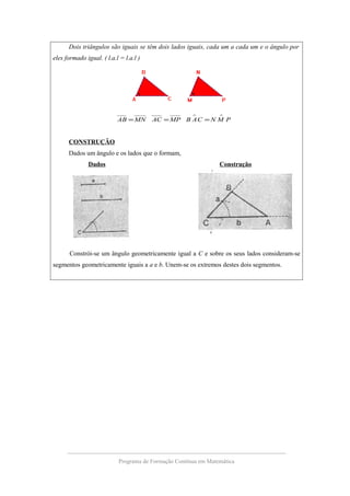 Dois triângulos são iguais se têm dois lados iguais, cada um a cada um e o ângulo por
eles formado igual. ( l.a.l = l.a.l )
PMNCABMPACMNAB
∧∧
===
CONSTRUÇÃO
Dados um ângulo e os lados que o formam,
Dados Construção
Constrói-se um ângulo geometricamente igual a C e sobre os seus lados consideram-se
segmentos geometricamente iguais a a e b. Unem-se os extremos destes dois segmentos.
Programa de Formação Contínua em Matemática
 