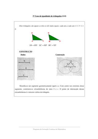 3º Caso de igualdade de triângulos (l.l.l)
Dois triângulos são iguais se têm os três lados iguais, cada um a cada um ( l. l. l= l. l.
l).
NPMPMNAB === BCAC
CONSTRUÇÃO
Dados Construção
Desenha-se um segmento geometricamente igual a a. Com centro nos extremos desse
segmento, constroem-se circunferências de raios b e c. O ponto de intersecção dessas
circunferências é o terceiro vértice do triângulo.
Programa de Formação Contínua em Matemática
 