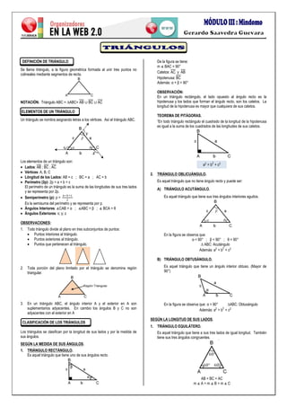 .
DEFINICIÓN DE TRIÁNGULO
Se llama triángulo, a la figura geométrica formada al unir tres puntos no
colineales mediante segmentos de recta.
NOTACIÓN.
ELEMENTOS DE UN TRIÁNGULO
Un triángulo se nombra asignando letras a los vértices. Así el triángulo ABC.
Los elementos de un triángulo son:
 Lados:
 Vértices: A, B, C
 Lóngitud de los Lados: AB = c ; BC = a ; AC = b
 Perímetro (2p): 2p = a + b + c
El perímetro de un triángulo es la suma de las longitudes de sus tres lados
y se representa por 2p.
 Semiperímetro (p):
Es la semisuma del perímetro y se representa por p.
 Ángulos Interiores:
 Ángulos Exteriores: x; y; z
OBSERVACIONES:
1. Todo triángulo divide al plano en tres subconjuntos de puntos:
 Puntos interiores al triángulo.
 Puntos exteriores al triángulo.
 Puntos que pertenecen al triángulo.
2. Toda porción del plano limitado por el triángulo se denomina región
triangular.
3. En un triángulo ABC, el ángulo interior A y el exterior en A son
suplementarios adyacentes. En cambio los ángulos B y C no son
adyacentes con el exterior en A
CLASIFICACIÓN DE LOS TRIÁNGULOS
Los triángulos se clasifican por la longitud de sus lados y por la medida de
sus ángulos.
SEGÚN LA MEDIDA DE SUS ÁNGULOS.
1. TRIÁNGULO RECTÁNGULO.
Es aquel triángulo que tiene uno de sus ángulos recto.
De la figura se tiene:
Catetos:
Hipotenusa:
Además:
OBSERVACIÓN:
En un triángulo rectángulo, el lado opuesto al ángulo recto es la
hipotenusa y los lados que forman el ángulo recto, son los catetos. La
longitud de la hipotenusa es mayor que cualquiera de sus catetos.
TEOREMA DE PITÁGORAS.
“E t d t e t e d d de t d de la hipotenusa
es igual a la suma de los cuadrados de las longitudes de sus catetos.
2. TRIÁNGULO OBLICUÁNGULO.
Es aquel triángulo que no tiene ángulo recto y puede ser:
A) TRIÁNGULO ACUTÁNGULO.
Es aquel triángulo que tiene sus tres ángulos interiores agudos.
En la figura se observa que:
t
de
B) TRIÁNGULO OBTUSÁNGULO.
Es aquel triángulo que tiene un ángulo interior obtuso. (Mayor de
90°)
En la figura se observa que: t
de
SEGÚN LA LONGITUD DE SUS LADOS.
1. TRIÁNGULO EQUILÁTERO.
Es aquel triángulo que tiene a sus tres lados de igual longitud. También
tiene sus tres ángulos congruentes.
AB = BC = AC
 