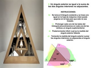 4.  Un ángulo exterior es igual a la suma de los dos ángulos interiores no adyacentes.  INSTRUCCIONES:  Se toma el triángulo existente y se traza uno igual en la hoja de máquina o bien puede pegarse en la hoja para que este no sea trazado. Prolongar cada uno de los lados del triángulo.(encontraremos en cada una de las vértices un ángulo suplementario) Posteriormente inferir cual es la medida del ángulo exterior faltante Teniendo la medida del ángulo exterior sumar los ángulos interiores no adyacentes al ángulo exterior.  180º 105º 30º 75º 