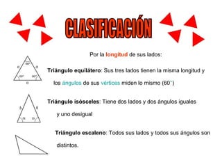 CLASIFICACIÓN Por la   longitud   de sus lados: Triángulo equilátero : Sus tres lados tienen la misma longitud y los  ángulos  de sus  vértices   miden lo mismo (60 ° )  Triángulo isósceles : Tiene dos lados y dos ángulos iguales  y uno desigual  Triángulo escaleno : Todos sus lados y todos sus ángulos son  distintos.  