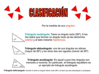 CLASIFICACIÓN Por la medida de sus  ángulos : Triángulo rectángulo : Tiene un ángulo recto (90º). A los dos lados que forman un ángulo recto se les denomina  catetos  y al lado restante  hipotenusa .  Triángulo obtusángulo : uno de sus ángulos es obtuso (mayor de 90º) y los otros dos son agudos (menor de 90º)  Triángulo acutángulo : Es aquel cuyos tres ángulos son menores a noventa. En particular, el triángulo equilátero es un ejemplo de triángulo acutángulo.  Triángulo oblicuángulo : Cuando no tiene un ángulo interior recto (90º), es decir que sea obtusángulo o acutángulo.  