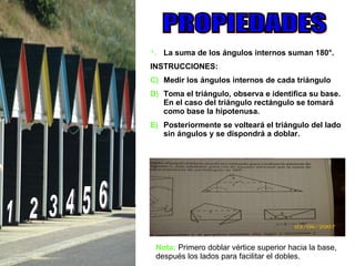 1 2 3 4 5 6 PROPIEDADES La suma de los ángulos internos suman 180°.   INSTRUCCIONES: Medir los ángulos internos de cada triángulo Toma el triángulo, observa e identifica su base. En el caso del triángulo rectángulo se tomará como base la hipotenusa.  Posteriormente se volteará el triángulo del lado sin ángulos y se dispondrá a doblar. Nota:  Primero doblar vértice superior hacia la base, después los lados para facilitar el dobles.  