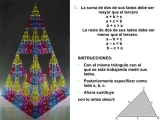 2.   La suma de dos de sus lados debe ser  mayor que el tercero a + b > c  a + c > b  b + c > a La resta de dos de sus lados debe ser menor que el tercero. a – b < c  a – c < b  b – c < a INSTRUCCIONES: Con el mismo triángulo con el que se esta trabajando medir sus lados. Posteriormente especificar como lado a, b, c.  Ahora sustituye su valor  con lo antes descrito.  