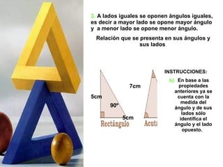 3.   A lados iguales se oponen ángulos iguales, es decir a mayor lado se opone mayor ángulo y  a menor lado se opone menor ángulo.  Relación que se presenta en sus ángulos y sus lados  INSTRUCCIONES: En base a las propiedades anteriores ya se cuenta con la medida del ángulo y de sus lados sólo identifica el ángulo y el lado opuesto.  90º 7cm 5cm 5cm 