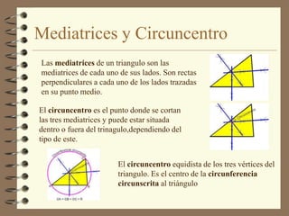 Mediatrices y CircuncentroLas mediatrices de un triangulo son las mediatrices de cada uno de sus lados. Son rectas perpendiculares a cada uno de los lados trazadas en su punto medio.El circuncentro es el punto donde se cortan las tres mediatrices y puede estar situada dentro o fuera del trinagulo,dependiendo del tipo de este. El circuncentro equidista de los tres vértices del triangulo. Es el centro de la circunferencia circunscrita al triángulo