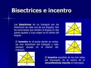 Bisectrices e incentro

Las bisectrices de un triangulo son las
bisectrices de cada uno de sus ángulos. Son
las semirrectas que dividen al ángulo en dos
partes iguales y cuyo origen es el vértice del
ángulo.

 El incentro es el punto donde se cortan
 las tres bisectrices del triángulo y está
 siempre situado en el interior del
 triángulo.


                               El incentro equidista de los tres lados
                               del triaungulo. Es el centro de la
                               circunferencia inscrita al triánngulo.
 