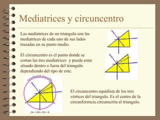 Mediatrices y circuncentro
Las mediatrices de un triangulo son las
mediatrices de cada uno de sus lados
trazadas en su punto medio.

El circuncentro es el punto donde se
cortan las tres mediatrices y puede estar
situado dentro o fuera del triangulo
dependiendo del tipo de este.



                            El circuncentro equidista de los tres
                            vértices del triangulo. Es el centro de la
                            circunferencia circunscrita al triangulo.
 