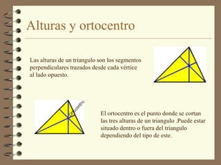 Alturas y ortocentro

Las alturas de un triangulo son los segmentos
perpendiculares trazados desde cada vértice
al lado opuesto.




                            El ortocentro es el punto donde se cortan
                            las tres alturas de un triangulo .Puede estar
                            situado dentro o fuera del triangulo
                            dependiendo del tipo de este.
 