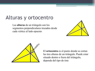 Alturas y ortocentro
  Las alturas de un triángulo son los
  segmentos perpendiculares trazados desde
  cada vértice al lado opuesto




                             El ortocentro es el punto donde se cortan
                             las tres alturas de un triángulo. Puede estar
                             situado dentro o fuera del triángulo,
                             depende del tipo de éste
 