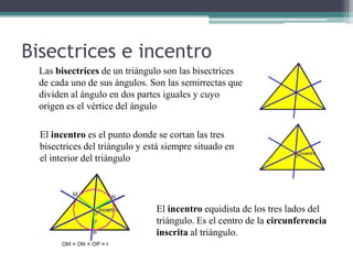 Bisectrices e incentro
  Las bisectrices de un triángulo son las bisectrices
  de cada uno de sus ángulos. Son las semirrectas que
  dividen al ángulo en dos partes iguales y cuyo
  origen es el vértice del ángulo

  El incentro es el punto donde se cortan las tres
  bisectrices del triángulo y está siempre situado en
  el interior del triángulo




                                El incentro equidista de los tres lados del
                                triángulo. Es el centro de la circunferencia
                                inscrita al triángulo.
 