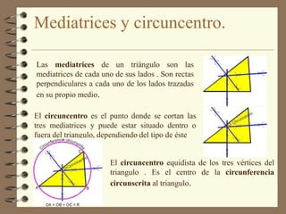 Mediatrices y circuncentro.Las mediatrices de un triángulo son las mediatrices de cada uno de sus lados . Son rectas perpendiculares a cada uno de los lados trazadas en su propio medio.El circuncentro es el punto donde se cortan las tres mediatrices y puede estar situado dentro o fuera del triangulo, dependiendo del tipo de ésteEl circuncentro equidista de los tres vértices del triangulo . Es el centro de la circunferencia circunscrita al triangulo.