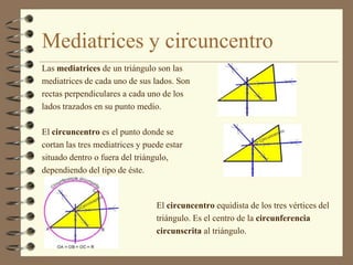 Mediatrices y circuncentro
Las mediatrices de un triángulo son las
mediatrices de cada uno de sus lados. Son
rectas perpendiculares a cada uno de los
lados trazados en su punto medio.

El circuncentro es el punto donde se
cortan las tres mediatrices y puede estar
situado dentro o fuera del triángulo,
dependiendo del tipo de éste.



                                 El circuncentro equidista de los tres vértices del
                                 triángulo. Es el centro de la circunferencia
                                 circunscrita al triángulo.
 