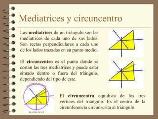 Mediatrices y circuncentro
Las mediatrices de un triángulo son las
mediatrices de cada uno de sus lados.
Son rectas perpendiculares a cada uno
de los lados trazadas en su punto medio.

El circuncentro es el punto donde se
cortan las tres mediatrices y puede estar
situado dentro o fuera del triángulo,
dependiendo del tipo de este.


                    El circuncentro equidista de los tres
                    vértices del triángulo. Es el centro de la
                    circunferencia circunscrita al triángulo.
 
